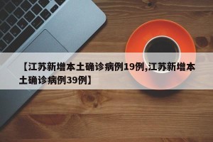 【江苏新增本土确诊病例19例,江苏新增本土确诊病例39例】