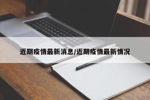 近期疫情最新消息/近期疫情最新情况