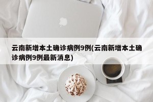 云南新增本土确诊病例9例(云南新增本土确诊病例9例最新消息)