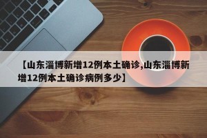 【山东淄博新增12例本土确诊,山东淄博新增12例本土确诊病例多少】