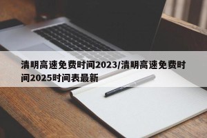 清明高速免费时间2023/清明高速免费时间2025时间表最新