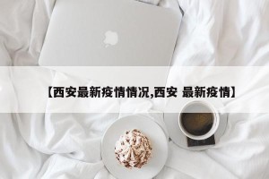 【西安最新疫情情况,西安 最新疫情】