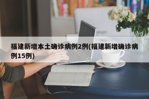 福建新增本土确诊病例2例(福建新增确诊病例15例)
