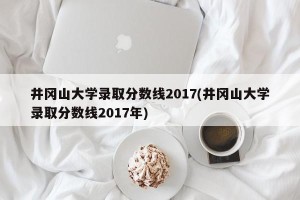 井冈山大学录取分数线2017(井冈山大学录取分数线2017年)