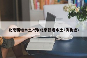 北京新增本土2例(北京新增本土2例轨迹)