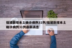 福建新增本土确诊病例31例/福建新增本土确诊病例31例最新消息