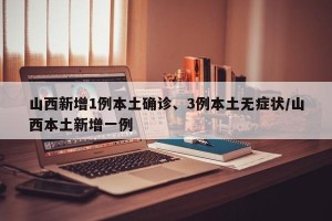 山西新增1例本土确诊、3例本土无症状/山西本土新增一例