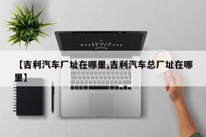 【吉利汽车厂址在哪里,吉利汽车总厂址在哪里】