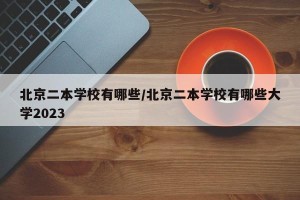 北京二本学校有哪些/北京二本学校有哪些大学2023