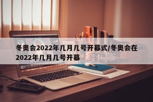 冬奥会2022年几月几号开幕式/冬奥会在2022年几月几号开幕
