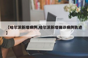 【哈尔滨新增病例,哈尔滨新增确诊病例轨迹】