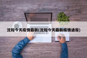 沈阳今天疫情最新(沈阳今天最新疫情通报)