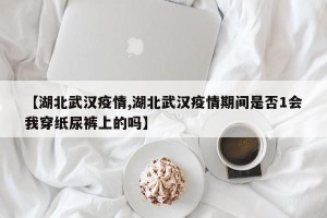 【湖北武汉疫情,湖北武汉疫情期间是否1会我穿纸尿裤上的吗】