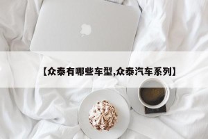 【众泰有哪些车型,众泰汽车系列】