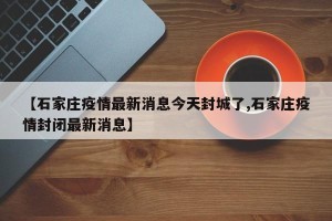 【石家庄疫情最新消息今天封城了,石家庄疫情封闭最新消息】