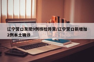 辽宁营口发现9例核检异常/辽宁营口新增加2例本土确诊