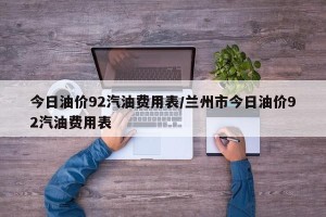 今日油价92汽油费用表/兰州市今日油价92汽油费用表