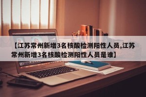 【江苏常州新增3名核酸检测阳性人员,江苏常州新增3名核酸检测阳性人员是谁】