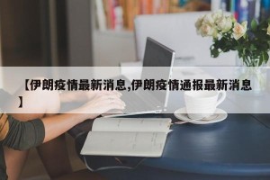 【伊朗疫情最新消息,伊朗疫情通报最新消息】