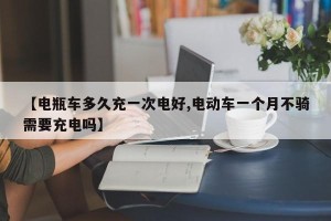 【电瓶车多久充一次电好,电动车一个月不骑需要充电吗】