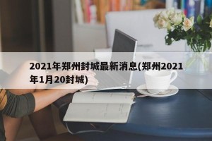 2021年郑州封城最新消息(郑州2021年1月20封城)