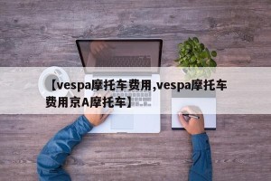 【vespa摩托车费用,vespa摩托车费用京A摩托车】