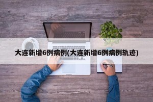 大连新增6例病例(大连新增6例病例轨迹)
