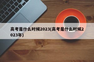 高考是什么时候2023(高考是什么时候2023年)