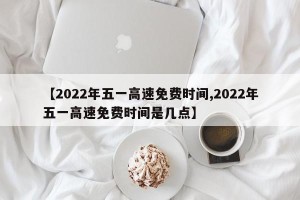 【2022年五一高速免费时间,2022年五一高速免费时间是几点】