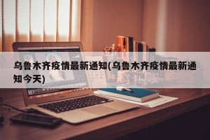 乌鲁木齐疫情最新通知(乌鲁木齐疫情最新通知今天)