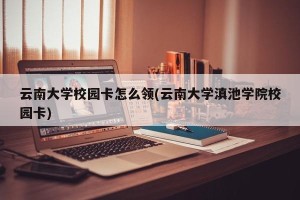 云南大学校园卡怎么领(云南大学滇池学院校园卡)