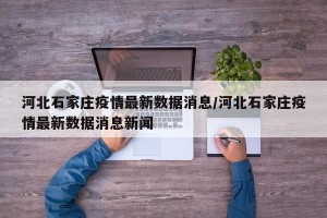 河北石家庄疫情最新数据消息/河北石家庄疫情最新数据消息新闻
