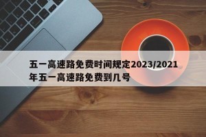 五一高速路免费时间规定2023/2021年五一高速路免费到几号
