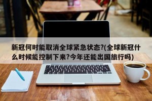新冠何时能取消全球紧急状态?(全球新冠什么时候能控制下来?今年还能出国旅行吗)