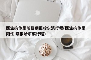 医生抗体呈阳性瞒报哈尔滨行程(医生抗体呈阳性 瞒报哈尔滨行程)