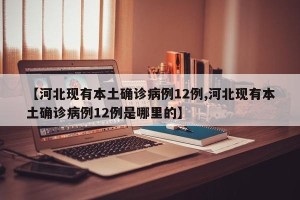 【河北现有本土确诊病例12例,河北现有本土确诊病例12例是哪里的】