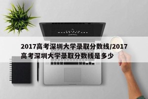 2017高考深圳大学录取分数线/2017高考深圳大学录取分数线是多少
