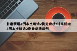 甘肃新增4例本土确诊2例无症状/甘肃新增4例本土确诊2例无症状病例