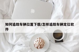 如何追踪车辆位置下载/怎样追踪车辆定位软件