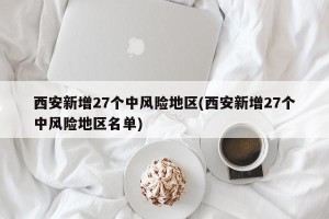 西安新增27个中风险地区(西安新增27个中风险地区名单)