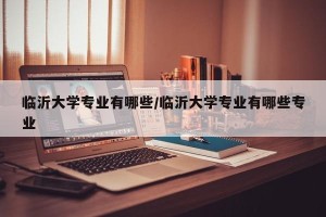 临沂大学专业有哪些/临沂大学专业有哪些专业