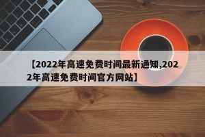 【2022年高速免费时间最新通知,2022年高速免费时间官方网站】