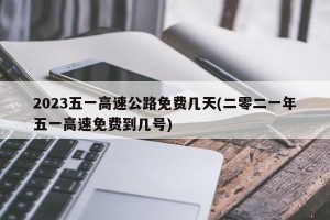 2023五一高速公路免费几天(二零二一年五一高速免费到几号)
