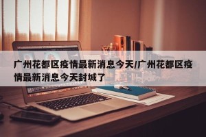 广州花都区疫情最新消息今天/广州花都区疫情最新消息今天封城了