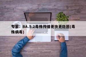 专家：BA.5.2毒株传播更快更隐匿(毒株病毒)