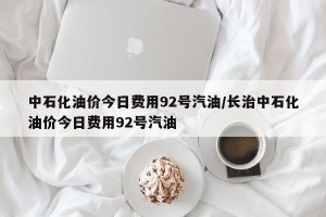 中石化油价今日费用92号汽油/长治中石化油价今日费用92号汽油