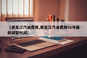 【黑龙江汽油费用,黑龙江汽油费用92号最新调整时间】