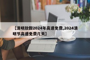【清明放假2024年高速免费,2024清明节高速免费几天】