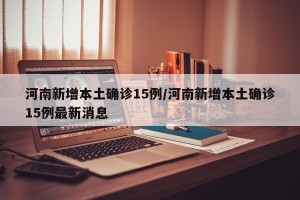 河南新增本土确诊15例/河南新增本土确诊15例最新消息