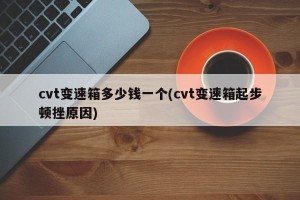 cvt变速箱多少钱一个(cvt变速箱起步顿挫原因)